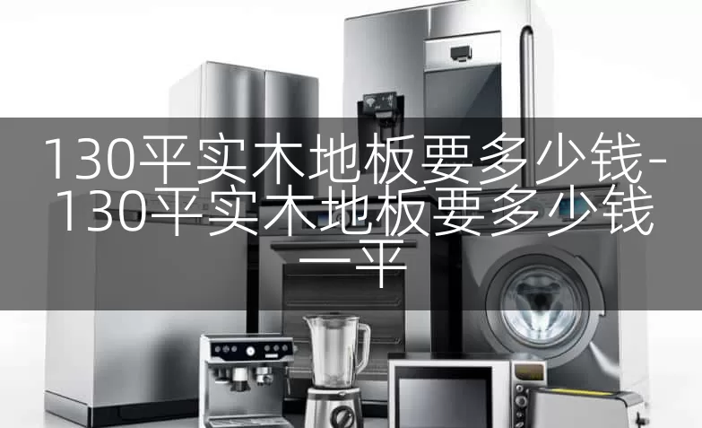 130平实木地板要多少钱-130平实木地板要多少钱一平