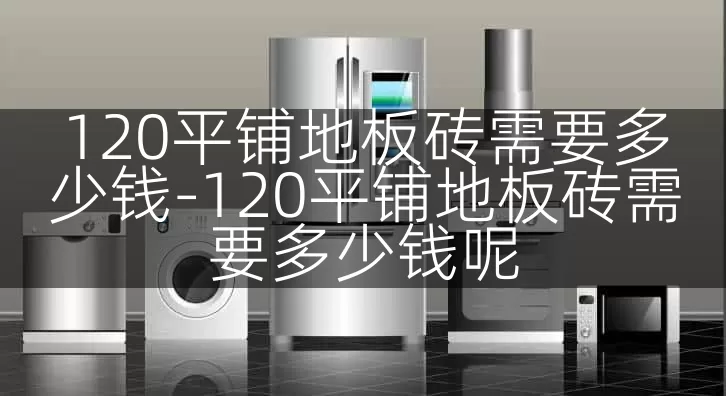 120平铺地板砖需要多少钱-120平铺地板砖需要多少钱呢