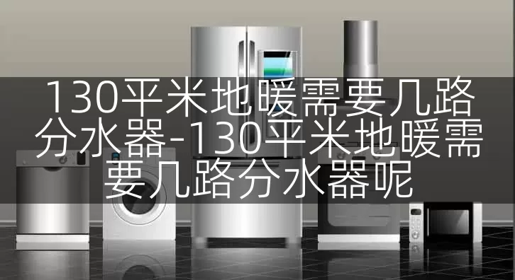 130平米地暖需要几路分水器-130平米地暖需要几路分水器呢