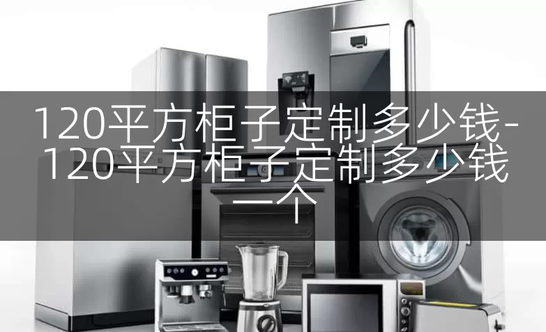 120平方柜子定制多少钱-120平方柜子定制多少钱一个