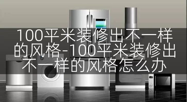 100平米装修出不一样的风格-100平米装修出不一样的风格怎么办