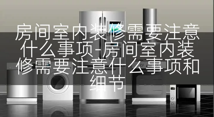 房间室内装修需要注意什么事项-房间室内装修需要注意什么事项和细节