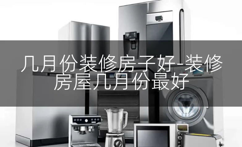 几月份装修房子好-装修房屋几月份最好