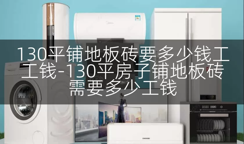 130平铺地板砖要多少钱工工钱-130平房子铺地板砖需要多少工钱