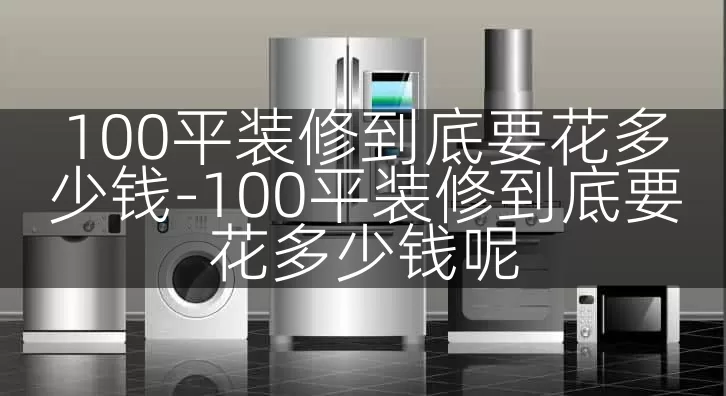 100平装修到底要花多少钱-100平装修到底要花多少钱呢