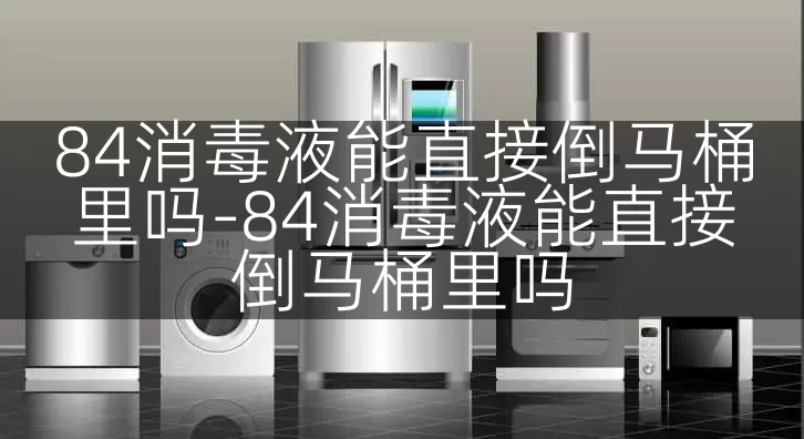 84消毒液能直接倒马桶里吗-84消毒液能直接倒马桶里吗