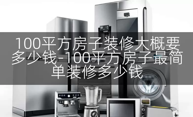 100平方房子装修大概要多少钱-100平方房子最简单装修多少钱
