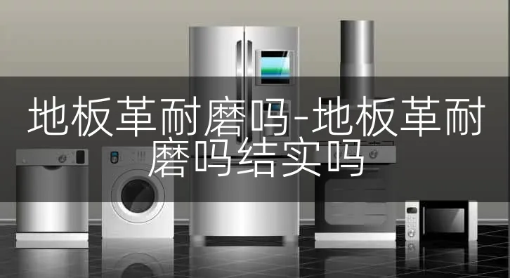 地板革耐磨吗-地板革耐磨吗结实吗