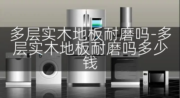 多层实木地板耐磨吗-多层实木地板耐磨吗多少钱