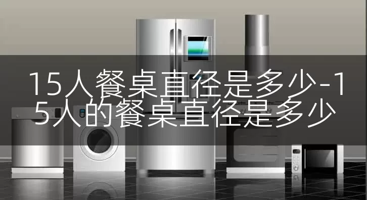 15人餐桌直径是多少-15人的餐桌直径是多少