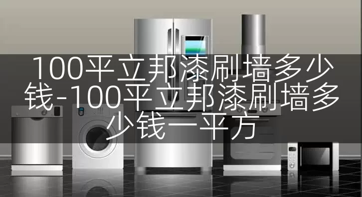 100平立邦漆刷墙多少钱-100平立邦漆刷墙多少钱一平方