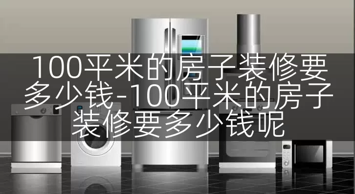 100平米的房子装修要多少钱-100平米的房子装修要多少钱呢