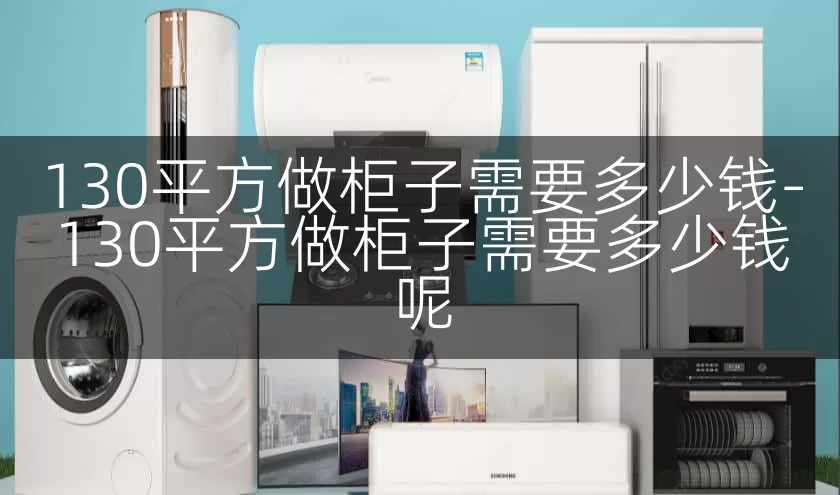 130平方做柜子需要多少钱-130平方做柜子需要多少钱呢