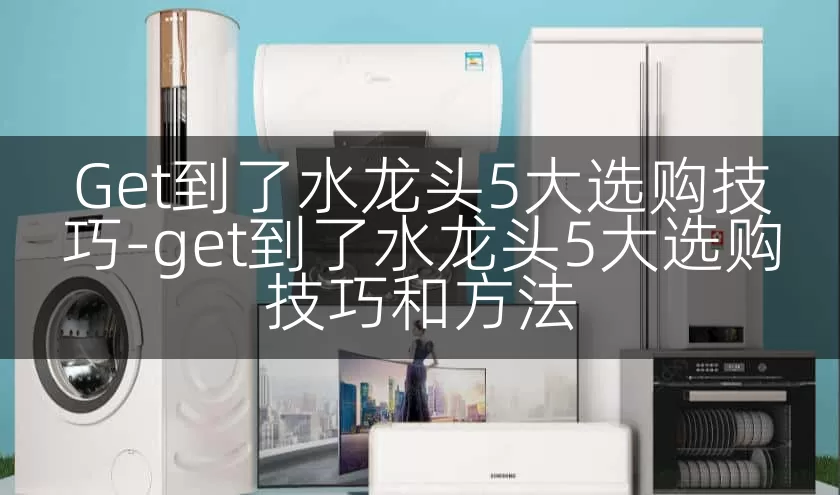 Get到了水龙头5大选购技巧-get到了水龙头5大选购技巧和方法