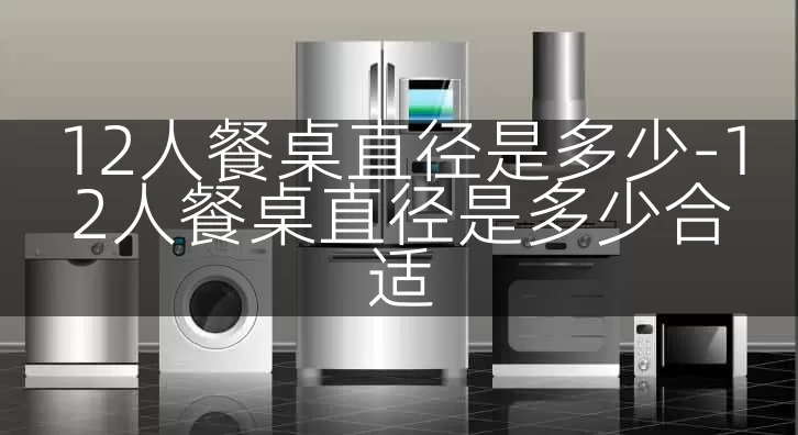 12人餐桌直径是多少-12人餐桌直径是多少合适