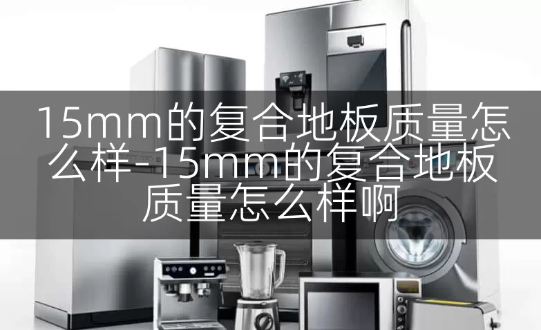 15mm的复合地板质量怎么样-15mm的复合地板质量怎么样啊