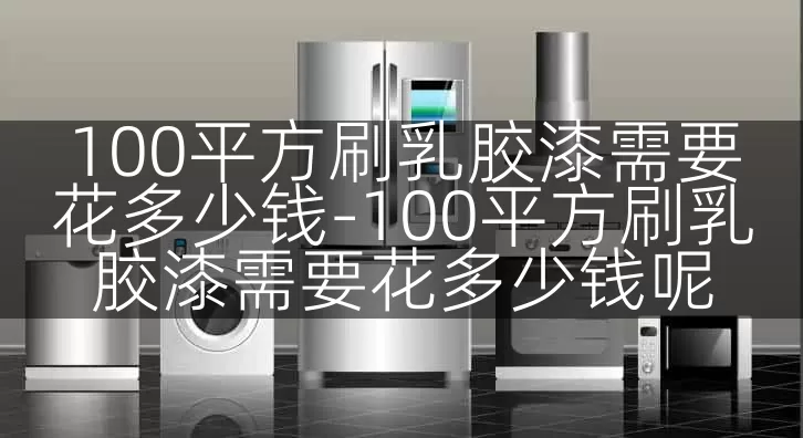 100平方刷乳胶漆需要花多少钱-100平方刷乳胶漆需要花多少钱呢