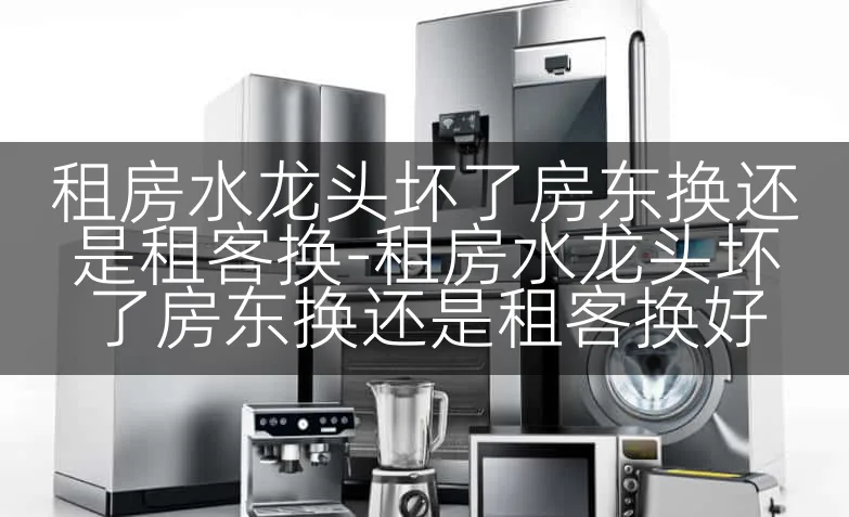 租房水龙头坏了房东换还是租客换-租房水龙头坏了房东换还是租客换好