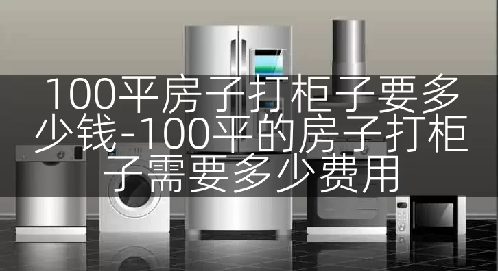 100平房子打柜子要多少钱-100平的房子打柜子需要多少费用