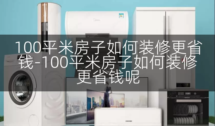 100平米房子如何装修更省钱-100平米房子如何装修更省钱呢