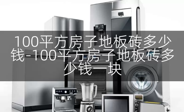 100平方房子地板砖多少钱-100平方房子地板砖多少钱一块