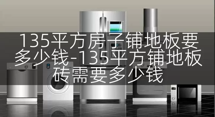 135平方房子铺地板要多少钱-135平方铺地板砖需要多少钱