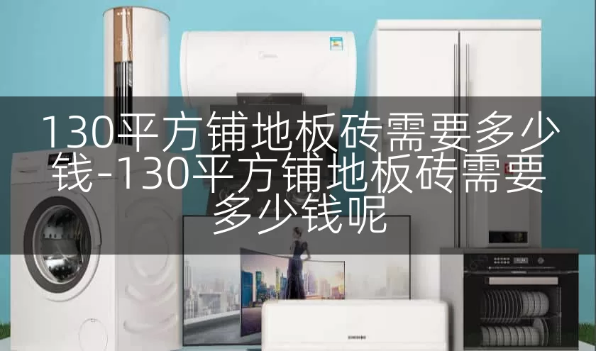 130平方铺地板砖需要多少钱-130平方铺地板砖需要多少钱呢