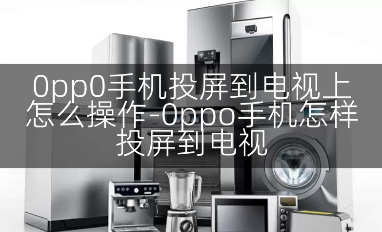 0pp0手机投屏到电视上怎么操作-0ppo手机怎样投屏到电视