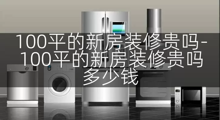 100平的新房装修贵吗-100平的新房装修贵吗多少钱