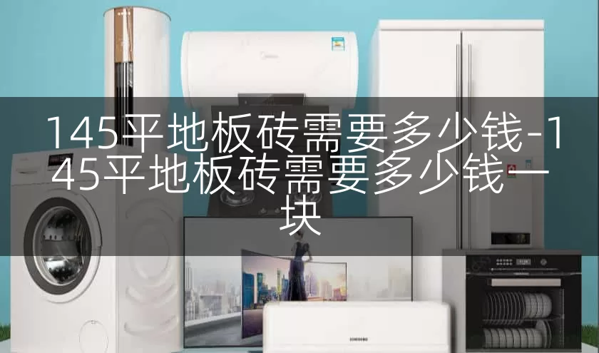 145平地板砖需要多少钱-145平地板砖需要多少钱一块