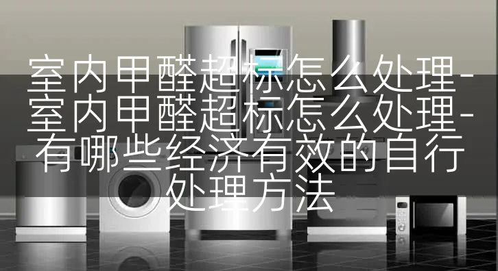 室内甲醛超标怎么处理-室内甲醛超标怎么处理-有哪些经济有效的自行处理方法