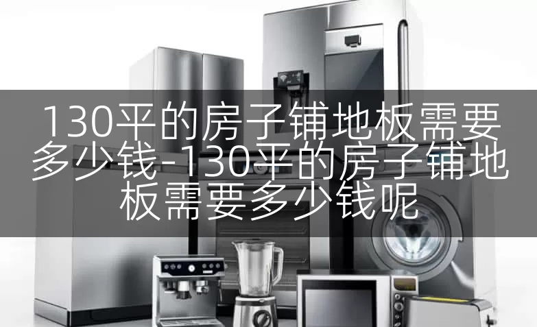 130平的房子铺地板需要多少钱-130平的房子铺地板需要多少钱呢
