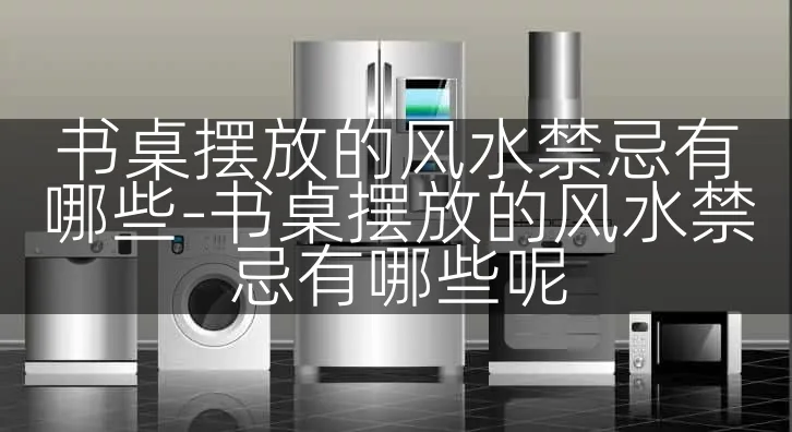 书桌摆放的风水禁忌有哪些-书桌摆放的风水禁忌有哪些呢
