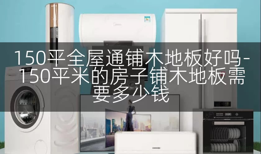 150平全屋通铺木地板好吗-150平米的房子铺木地板需要多少钱