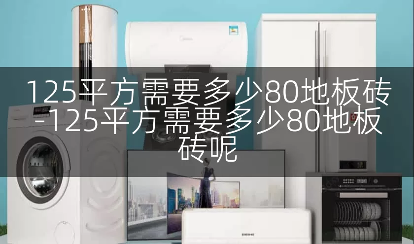 125平方需要多少80地板砖-125平方需要多少80地板砖呢