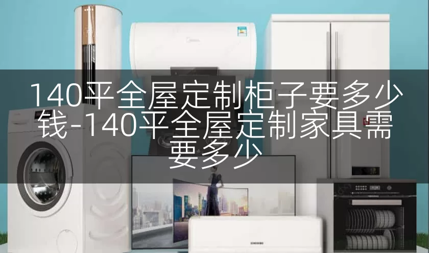 140平全屋定制柜子要多少钱-140平全屋定制家具需要多少