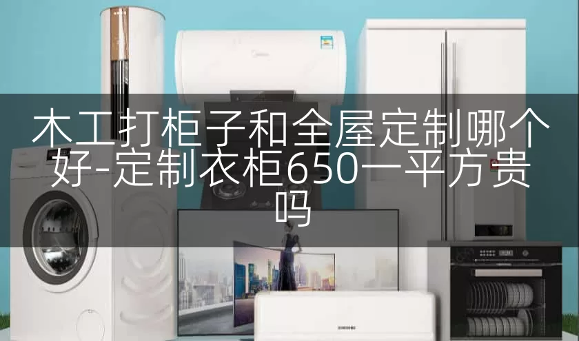 木工打柜子和全屋定制哪个好-定制衣柜650一平方贵吗