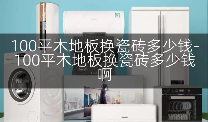 100平木地板换瓷砖多少钱-100平木地板换瓷砖多少钱啊