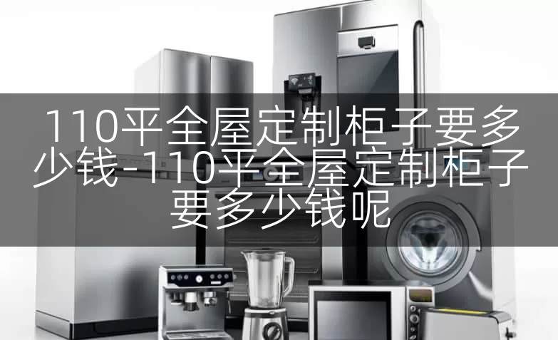 110平全屋定制柜子要多少钱-110平全屋定制柜子要多少钱呢