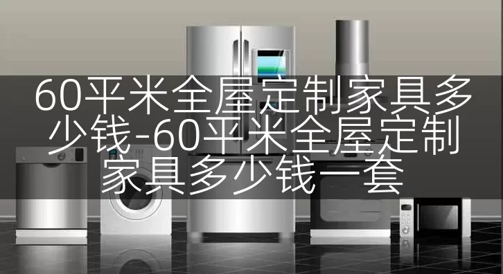 60平米全屋定制家具多少钱-60平米全屋定制家具多少钱一套