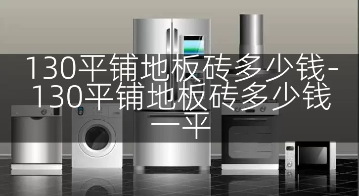 130平铺地板砖多少钱-130平铺地板砖多少钱一平