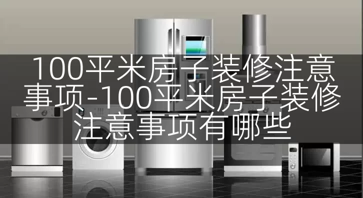 100平米房子装修注意事项-100平米房子装修注意事项有哪些