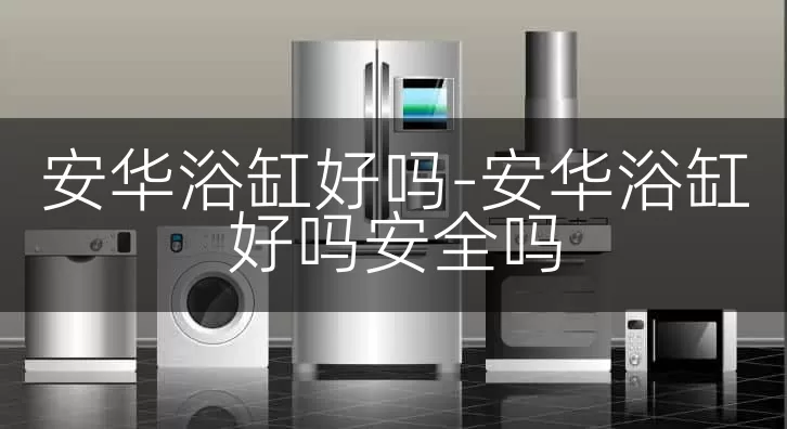 安华浴缸好吗-安华浴缸好吗安全吗