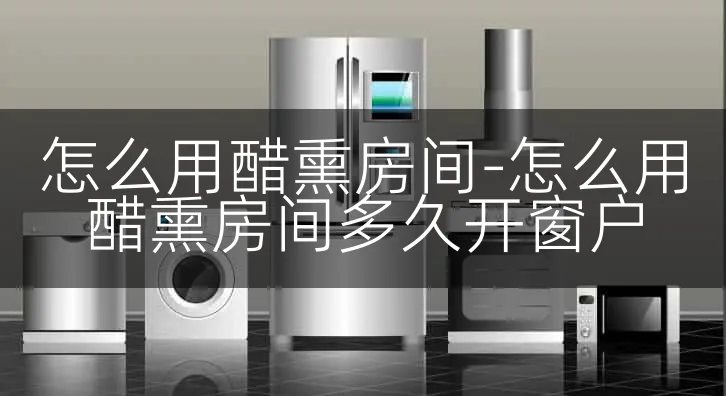 怎么用醋熏房间-怎么用醋熏房间多久开窗户