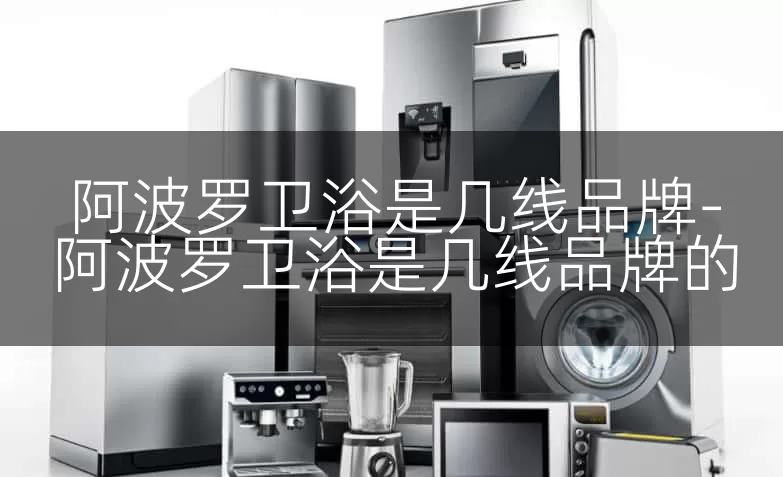 阿波罗卫浴是几线品牌-阿波罗卫浴是几线品牌的