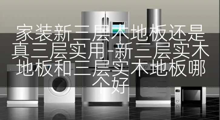 家装新三层木地板还是真三层实用-新三层实木地板和三层实木地板哪个好