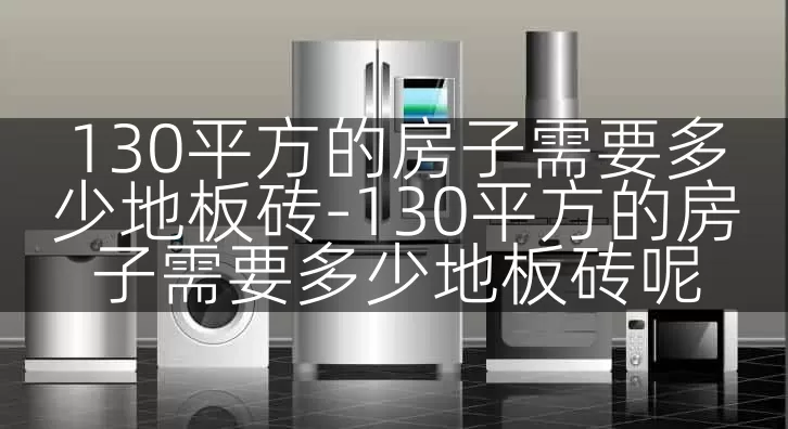 130平方的房子需要多少地板砖-130平方的房子需要多少地板砖呢