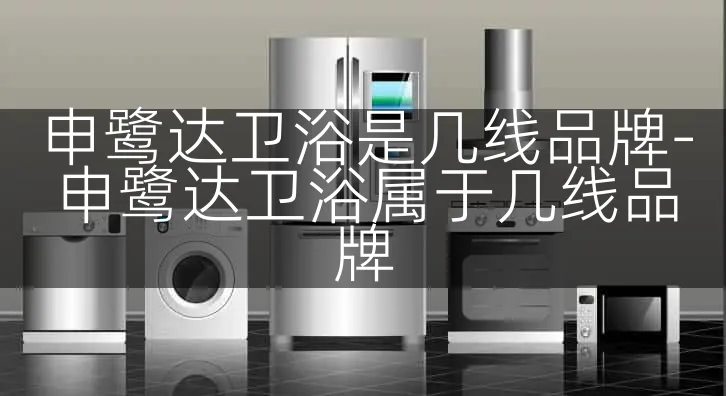 申鹭达卫浴是几线品牌-申鹭达卫浴属于几线品牌