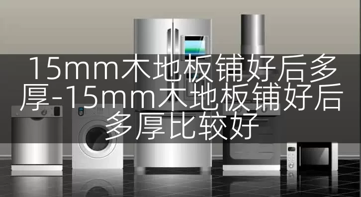 15mm木地板铺好后多厚-15mm木地板铺好后多厚比较好