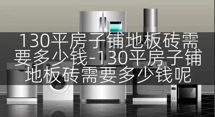 130平房子铺地板砖需要多少钱-130平房子铺地板砖需要多少钱呢